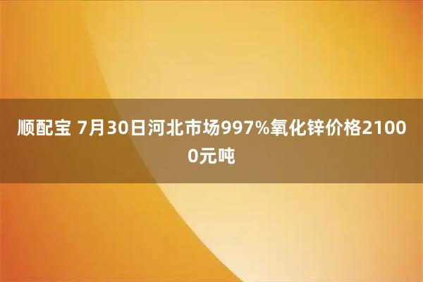 顺配宝 7月30日河北市场997%氧化锌价格21000元吨