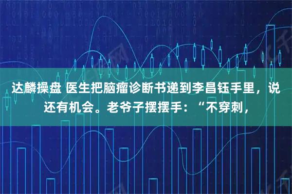 达麟操盘 医生把脑瘤诊断书递到李昌钰手里，说还有机会。老爷子摆摆手：“不穿刺，