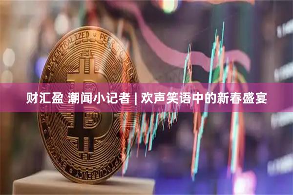 财汇盈 潮闻小记者 | 欢声笑语中的新春盛宴