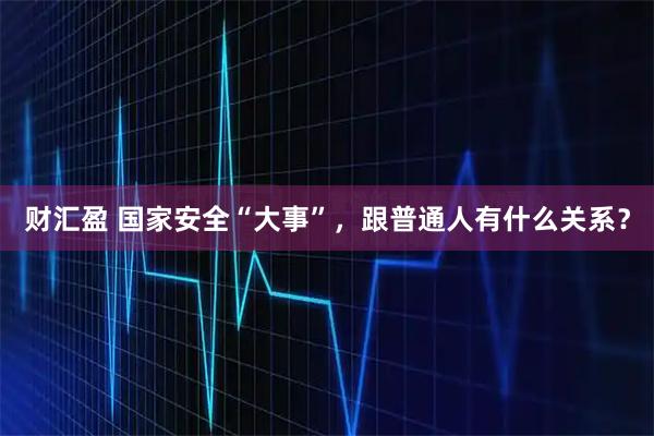 财汇盈 国家安全“大事”,跟普通人有什么关系?