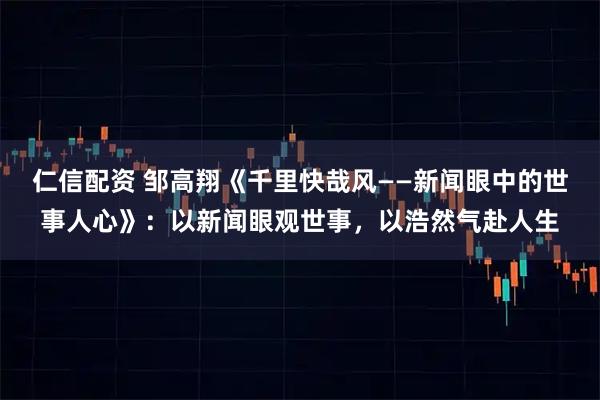 仁信配资 邹高翔《千里快哉风——新闻眼中的世事人心》：以新闻眼观世事，以浩然气赴人生