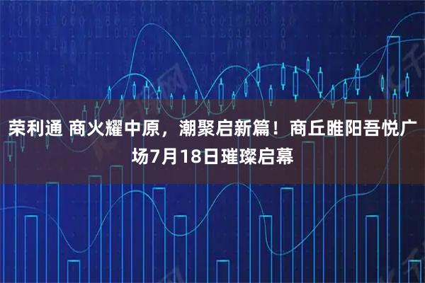 荣利通 商火耀中原，潮聚启新篇！商丘睢阳吾悦广场7月18日璀璨启幕
