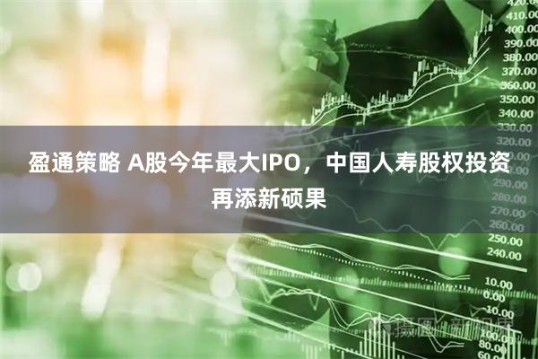 盈通策略 A股今年最大IPO，中国人寿股权投资再添新硕果